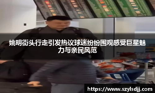 姚明街头行走引发热议球迷纷纷围观感受巨星魅力与亲民风范