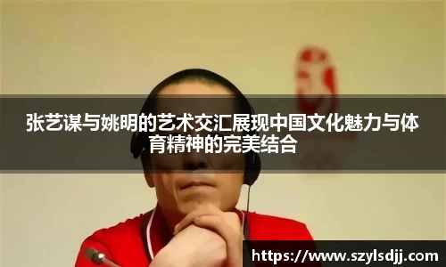 张艺谋与姚明的艺术交汇展现中国文化魅力与体育精神的完美结合