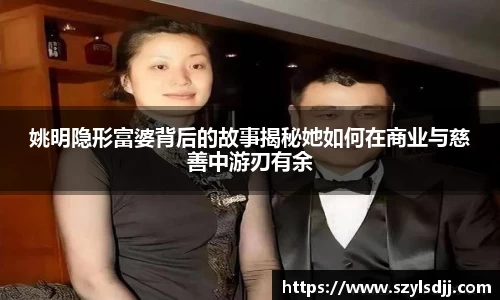姚明隐形富婆背后的故事揭秘她如何在商业与慈善中游刃有余