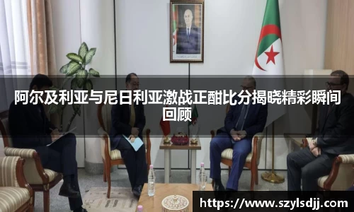 阿尔及利亚与尼日利亚激战正酣比分揭晓精彩瞬间回顾